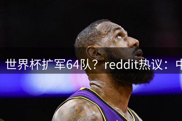 世界杯扩军64队？reddit热议：中国和印度还是进不去，意大利也是