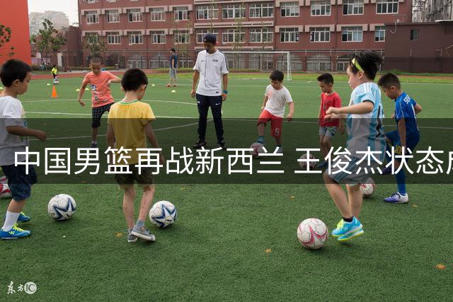 中国男篮再战新西兰 王俊杰状态成胜负关键