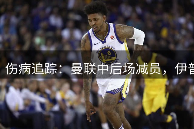 伤病追踪：曼联中后场减员，伊普斯维奇中场与锋线存疑