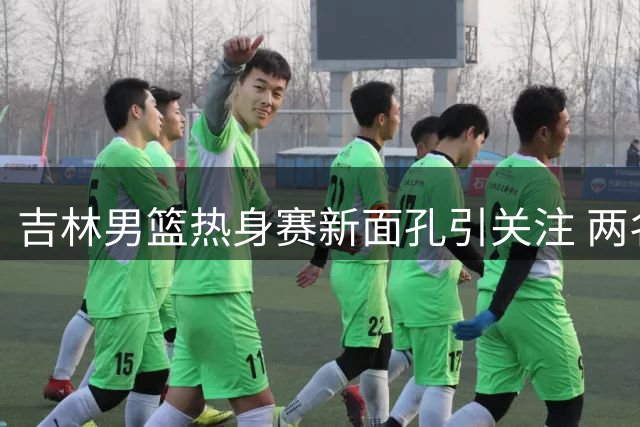 吉林男篮热身赛新面孔引关注 两名借调球员亮相赛场
