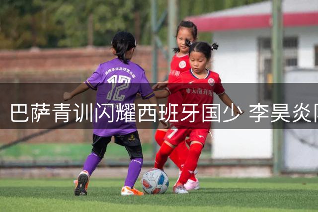 巴萨青训闪耀西班牙国少 李昊炎队友7人入选彰显实力