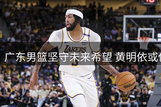 广东男篮坚守未来希望 黄明依或借吉林舞台成长