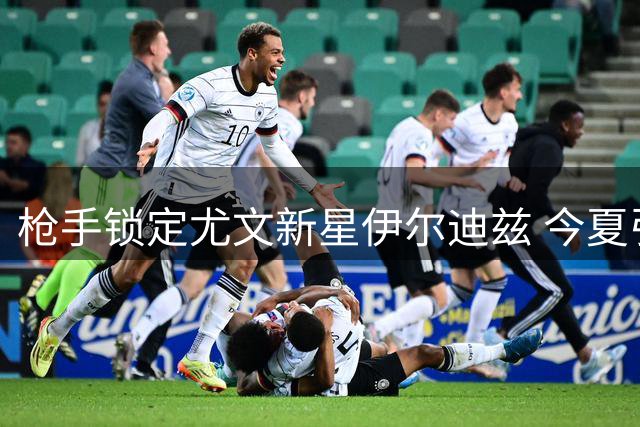 枪手锁定尤文新星伊尔迪兹 今夏引援战略转向新生代天才