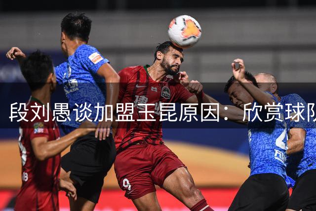 段刘愚谈加盟玉昆原因：欣赏球队志向与传控风格