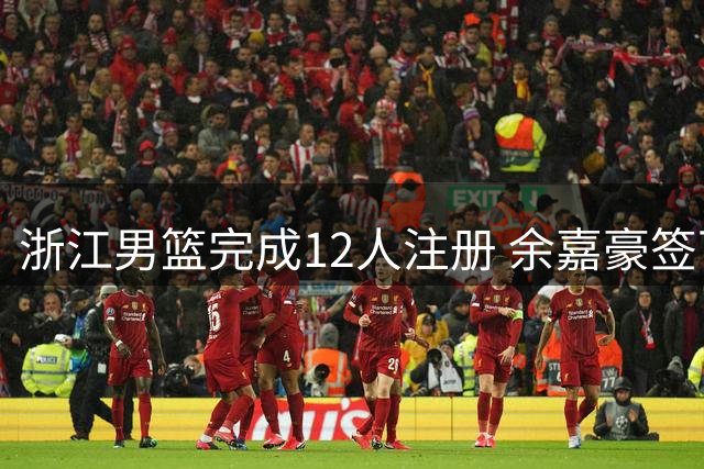 浙江男篮完成12人注册 余嘉豪签下4年B类合同