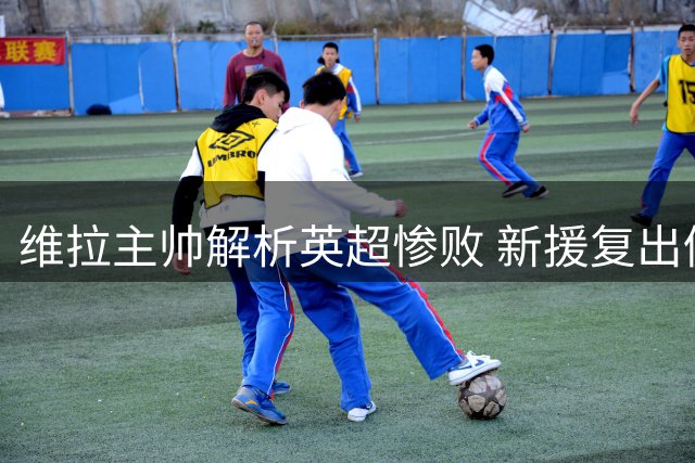 维拉主帅解析英超惨败 新援复出仍需等待