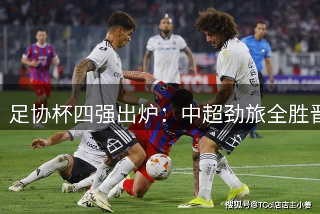 足协杯四强出炉：中超劲旅全胜晋级，兰州黑马遗憾止步