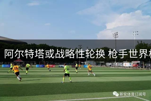 阿尔特塔或战略性轮换 枪手世界杯国脚恐缺席社区盾杯焦点战