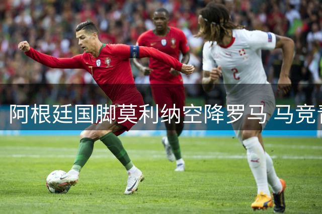 阿根廷国脚莫利纳空降罗马 马竞青训产品接班紫百合