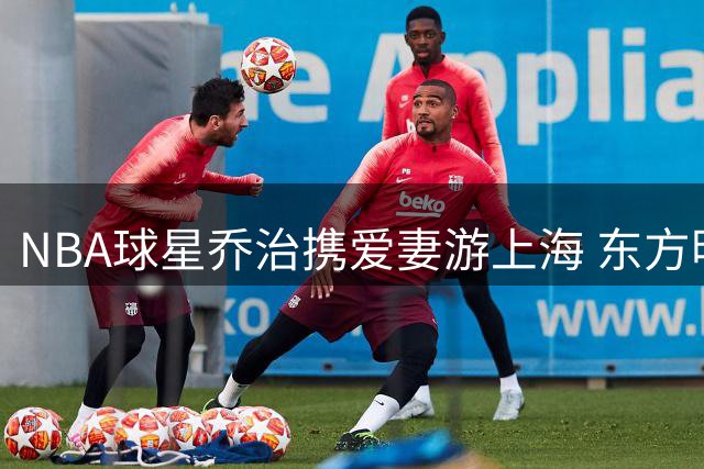 NBA球星乔治携爱妻游上海 东方明珠下尽显甜蜜