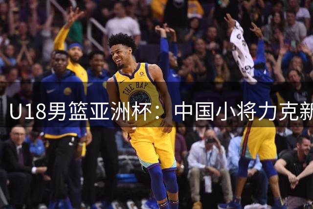 U18男篮亚洲杯：中国小将力克新西兰挺进决赛展现潜力
